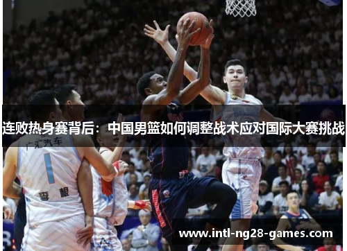 连败热身赛背后：中国男篮如何调整战术应对国际大赛挑战