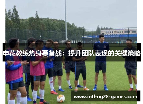 申花教练热身赛备战：提升团队表现的关键策略
