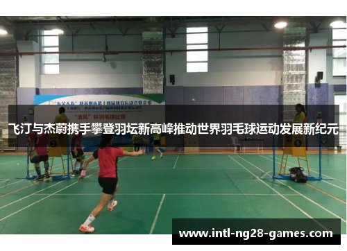 飞汀与杰蔚携手攀登羽坛新高峰推动世界羽毛球运动发展新纪元