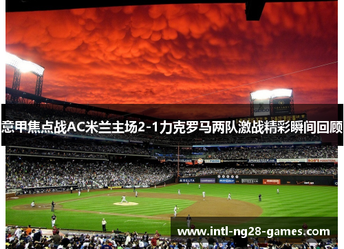 意甲焦点战AC米兰主场2-1力克罗马两队激战精彩瞬间回顾 意甲焦点战AC米兰主场2-1力克罗马两队激战精彩瞬间回顾