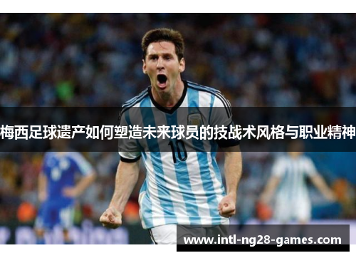 梅西足球遗产如何塑造未来球员的技战术风格与职业精神