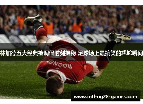 林加德五大经典被调侃时刻揭秘 足球场上最搞笑的尴尬瞬间