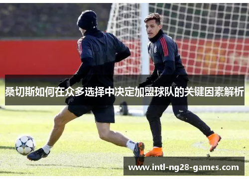 桑切斯如何在众多选择中决定加盟球队的关键因素解析 桑切斯如何在众多选择中决定加盟球队的关键因素解析