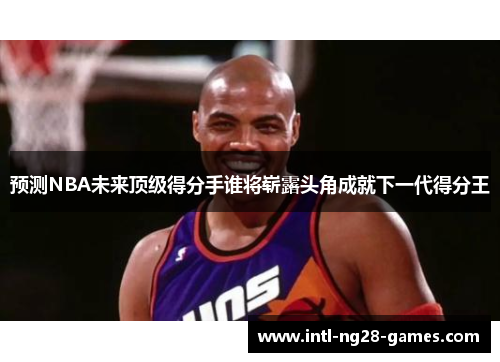 预测NBA未来顶级得分手谁将崭露头角成就下一代得分王 预测NBA未来顶级得分手谁将崭露头角成就下一代得分王