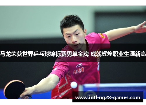 马龙荣获世界乒乓球锦标赛男单金牌 成就辉煌职业生涯新高