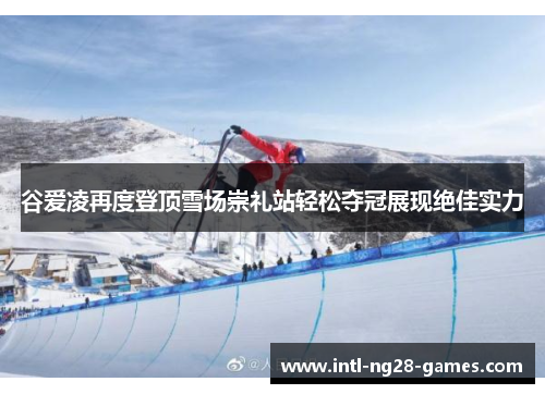 谷爱凌再度登顶雪场崇礼站轻松夺冠展现绝佳实力