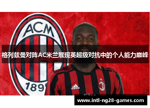 格列兹曼对阵AC米兰展现英超级对抗中的个人能力巅峰